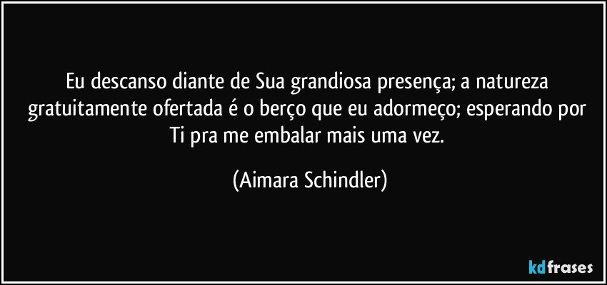 Eu descanso diante de Sua grandiosa presença; a natureza gratuitamente ofertada é o berço que eu adormeço; esperando por Ti pra me embalar mais uma vez. (Aimara Schindler)