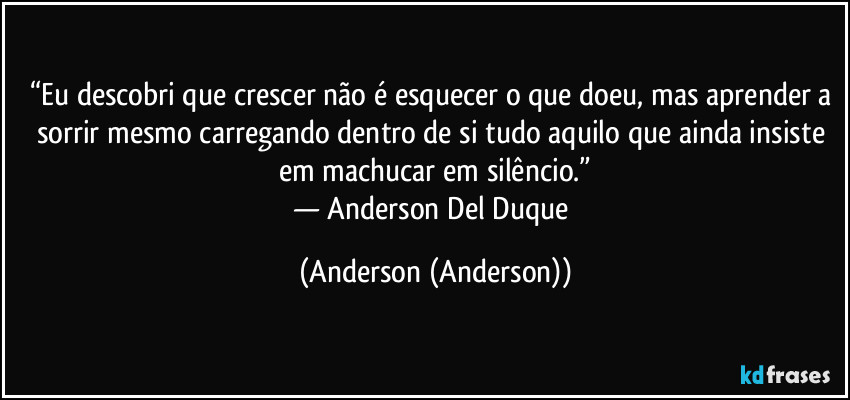 “Eu descobri que crescer não é esquecer o que doeu, mas aprender a sorrir mesmo carregando dentro de si tudo aquilo que ainda insiste em machucar em silêncio.”
— Anderson Del Duque (Anderson (Anderson))