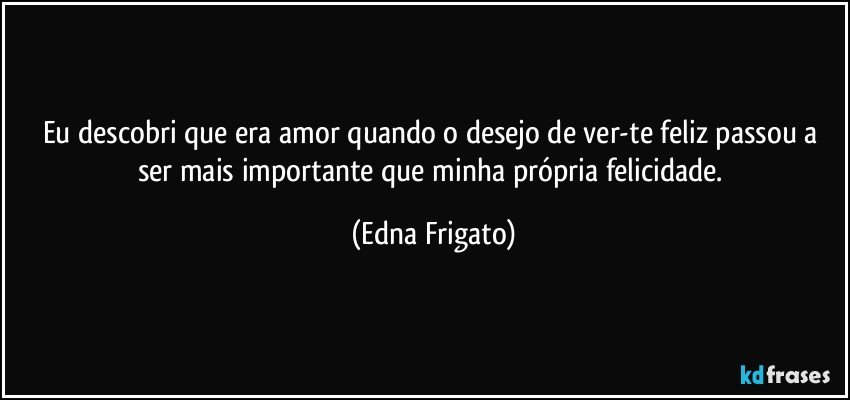 Eu descobri que era amor  quando o desejo de ver-te feliz passou a ser mais  importante que minha própria felicidade. (Edna Frigato)