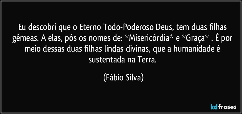 Eu descobri que o Eterno Todo-Poderoso Deus, tem duas filhas gêmeas. A elas, pôs os nomes de:  *Misericórdia* e *Graça* . É por meio dessas duas filhas lindas divinas, que a humanidade é sustentada na Terra. (Fábio Silva)