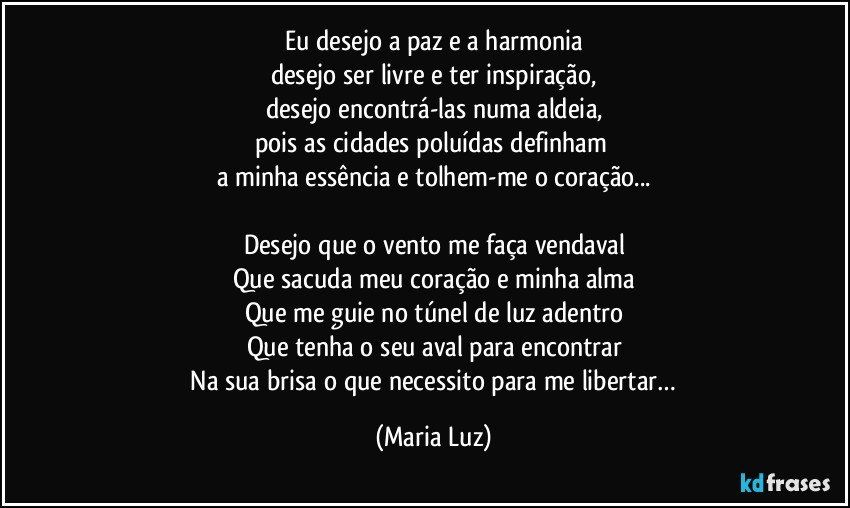 Eu desejo a paz e a harmonia
desejo ser livre e ter inspiração,
desejo encontrá-las numa aldeia,
pois as cidades poluídas definham 
a minha essência e tolhem-me o coração...

Desejo que o vento me faça vendaval
Que sacuda meu coração e minha alma
Que me guie no túnel de luz adentro
Que tenha o seu aval para encontrar
 Na sua brisa o que necessito para me libertar… (Maria Luz)