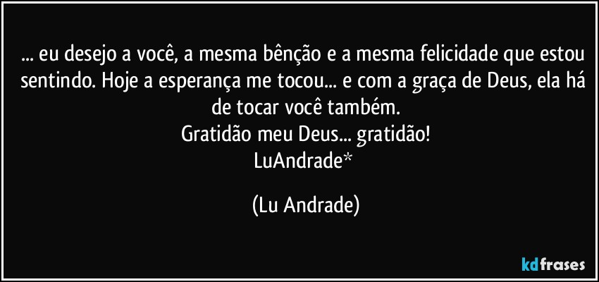 ... eu desejo a você, a mesma bênção e a mesma felicidade que estou sentindo. Hoje a esperança me tocou... e com a graça de Deus, ela há de tocar você também.
Gratidão meu Deus... gratidão!
LuAndrade* (Lu Andrade)
