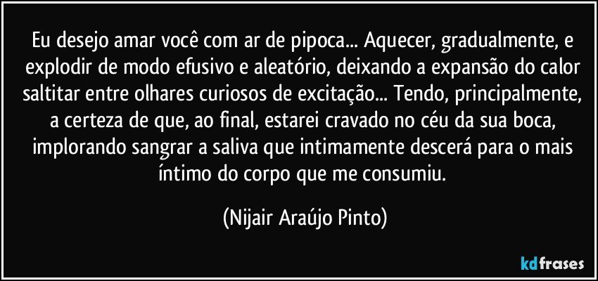 Eu desejo amar você com ar de pipoca... Aquecer, gradualmente, e explodir de modo efusivo e aleatório, deixando a expansão do calor saltitar entre olhares curiosos de excitação... Tendo, principalmente, a certeza de que, ao final, estarei cravado no céu da sua boca, implorando sangrar a saliva que intimamente descerá para o mais íntimo do corpo que me consumiu. (Nijair Araújo Pinto)