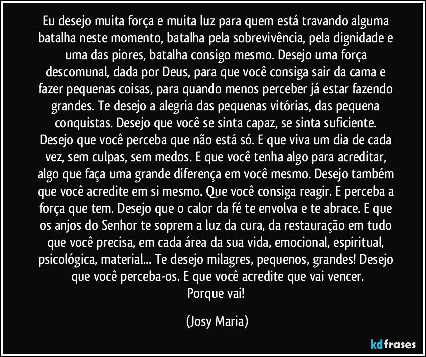 Eu desejo muita força e muita luz para quem está travando alguma batalha neste momento, batalha pela sobrevivência, pela dignidade e uma das piores, batalha consigo mesmo. Desejo uma força descomunal, dada por Deus, para que você consiga sair da cama e fazer pequenas coisas, para quando menos perceber já estar fazendo grandes. Te desejo a alegria das pequenas vitórias, das pequena conquistas. Desejo que você se sinta capaz, se sinta suficiente. Desejo que você perceba que não está só. E que viva um dia de cada vez, sem culpas, sem medos. E que você tenha algo para acreditar, algo que faça uma grande diferença em você mesmo. Desejo também que você acredite em si mesmo. Que você consiga reagir. E perceba a força que tem. Desejo que o calor da fé te envolva e te abrace. E que os  anjos do Senhor te soprem a luz da cura, da restauração em tudo que você precisa, em cada área da sua vida, emocional, espiritual, psicológica, material... Te desejo milagres, pequenos, grandes! Desejo que você perceba-os. E que você acredite que vai vencer.
Porque vai! (Josy Maria)