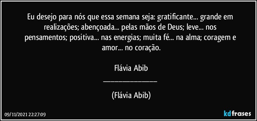 Eu desejo para nós que essa semana seja: gratificante... grande em realizações; abençoada... pelas mãos de Deus; leve... nos pensamentos; positiva... nas energias; muita fé... na alma; coragem e amor... no coração.

Flávia Abib
___ (Flávia Abib)