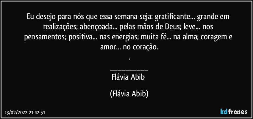 Eu desejo para nós que essa semana seja: gratificante... grande em realizações; abençoada... pelas mãos de Deus; leve... nos pensamentos;  positiva... nas energias; muita fé... na alma; coragem e amor... no coração.
.
___
Flávia Abib (Flávia Abib)