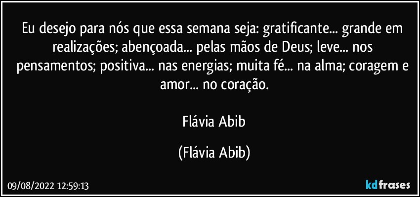 Eu desejo para nós que essa semana seja: gratificante... grande em realizações; abençoada... pelas mãos de Deus; leve... nos pensamentos; positiva... nas energias; muita fé... na alma; coragem e amor... no coração.

 Flávia Abib (Flávia Abib)