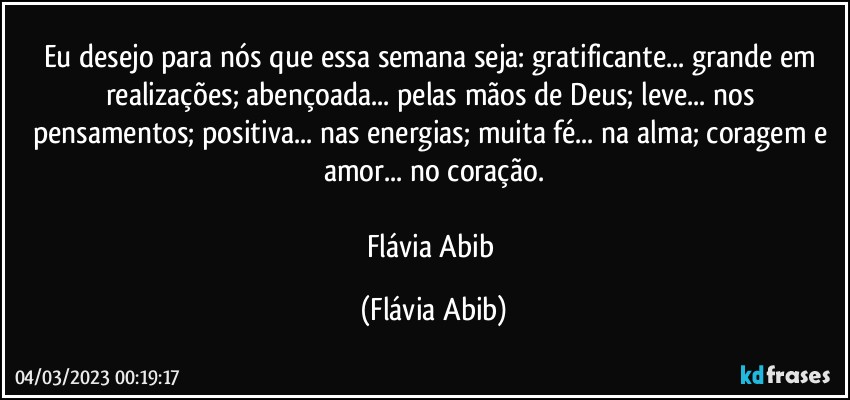 Eu desejo para nós que essa semana seja: gratificante... grande em realizações; abençoada... pelas mãos de Deus; leve... nos pensamentos; positiva... nas energias; muita fé... na alma; coragem e amor... no coração.

Flávia Abib (Flávia Abib)