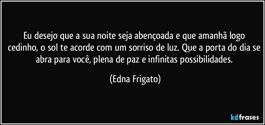 Eu desejo que a sua noite seja abençoada e que amanhã logo cedinho, o sol te acorde com um sorriso de luz. Que a porta do dia se abra para você, plena de paz e infinitas possibilidades. (Edna Frigato)