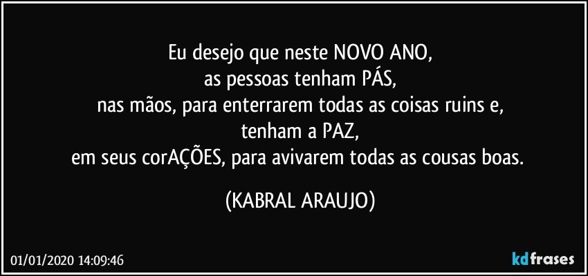 Eu desejo que neste NOVO ANO,
as pessoas tenham PÁS,
nas mãos, para enterrarem todas as coisas ruins e,
tenham a PAZ,
em seus corAÇÕES, para avivarem todas as cousas boas. (KABRAL ARAUJO)