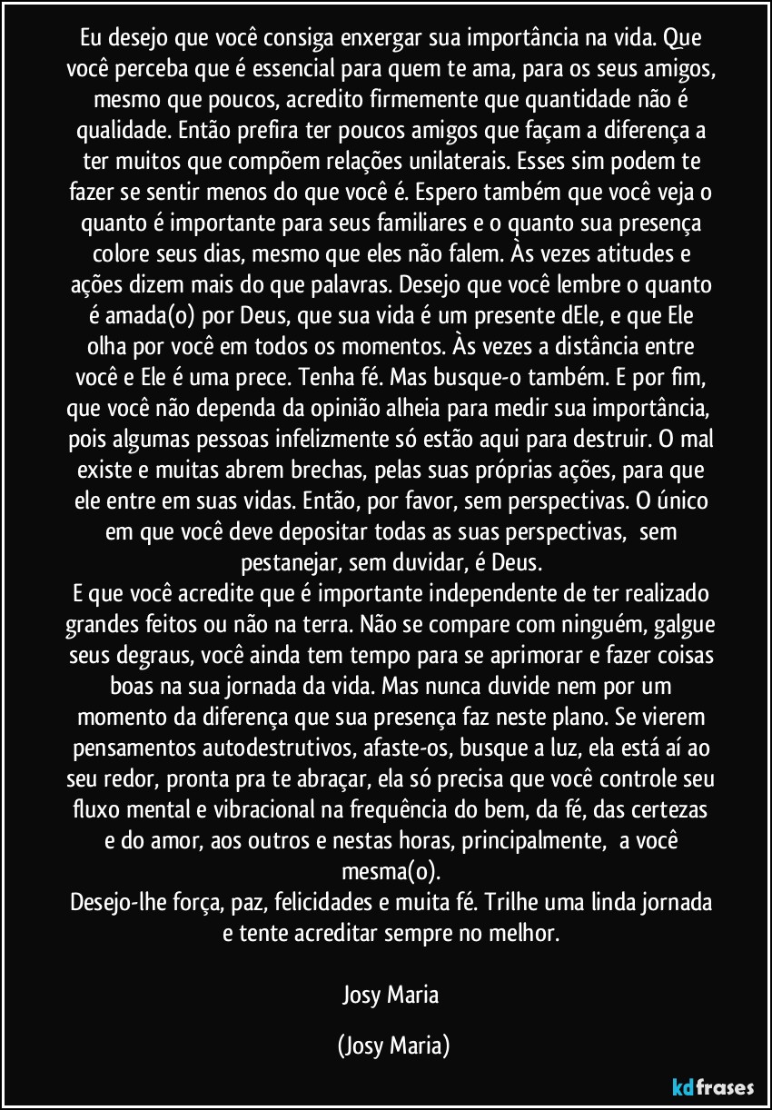 Eu desejo que você consiga enxergar sua importância na vida. Que você perceba que é essencial para quem te ama, para os seus amigos, mesmo que poucos, acredito firmemente que quantidade não é qualidade. Então prefira ter poucos amigos que façam a diferença a ter muitos que compõem relações unilaterais. Esses sim podem te fazer se sentir menos do que você é. Espero também que você veja o quanto é importante para seus familiares e o quanto sua presença colore seus dias, mesmo que eles não falem. Às vezes atitudes e ações dizem mais do que palavras. Desejo que você lembre o quanto é amada(o) por Deus, que sua vida é um presente dEle, e que Ele olha por você em todos os momentos. Às vezes a distância entre você e Ele é uma prece. Tenha fé. Mas busque-o também. E por fim, que você não dependa da opinião alheia para medir sua importância,  pois algumas pessoas infelizmente só estão aqui para destruir. O mal existe e muitas abrem brechas, pelas suas próprias ações, para que ele entre em suas vidas. Então, por favor, sem perspectivas. O único em que você deve depositar todas as suas perspectivas,  sem pestanejar, sem duvidar, é Deus. 
E que você acredite que é importante independente de ter realizado grandes feitos ou não na terra. Não se compare com ninguém, galgue seus degraus, você ainda tem tempo para se aprimorar e fazer coisas boas na sua jornada da vida. Mas nunca duvide nem por um momento da diferença que sua presença faz neste plano. Se vierem pensamentos autodestrutivos, afaste-os, busque a luz, ela está aí ao seu redor, pronta pra te abraçar, ela só precisa que você controle seu fluxo mental e vibracional na frequência do bem, da fé, das certezas e do amor, aos outros e nestas horas, principalmente,  a você mesma(o). 
Desejo-lhe força, paz, felicidades e muita fé. Trilhe uma linda jornada e tente acreditar sempre no melhor. 

Josy Maria (Josy Maria)