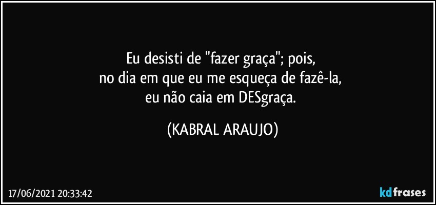 Eu desisti de "fazer graça"; pois, 
no dia em que eu me esqueça de fazê-la, 
eu não caia em DESgraça. (KABRAL ARAUJO)