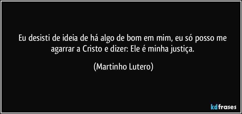 Eu desisti de ideia de há algo de bom em mim, eu só posso me agarrar a Cristo e dizer: Ele é minha justiça. (Martinho Lutero)