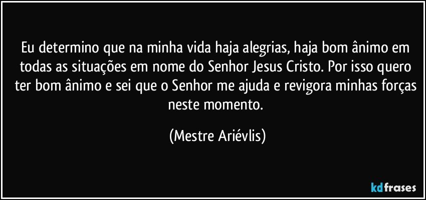 Eu determino que na minha vida haja alegrias, haja bom ânimo em todas as situações em nome do Senhor Jesus Cristo. Por isso quero ter bom ânimo e sei que o Senhor me ajuda e revigora minhas forças neste momento. (Mestre Ariévlis)