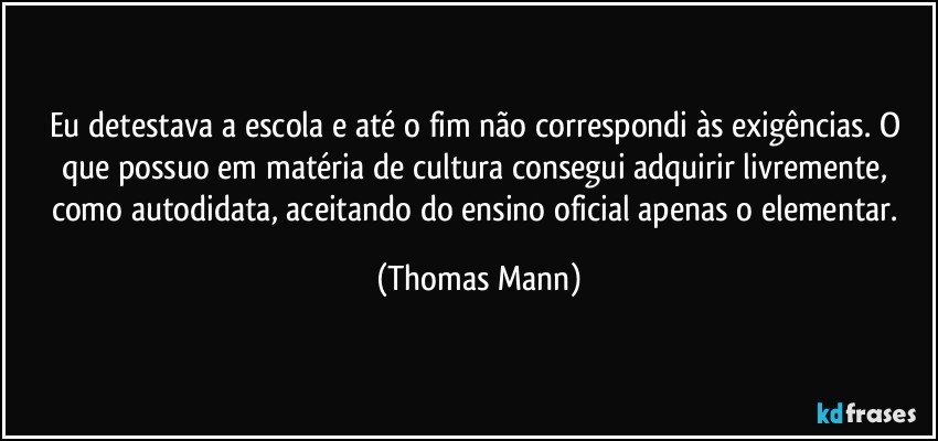 Eu detestava a escola e até o fim não correspondi às exigências. O que possuo em matéria de cultura consegui adquirir livremente, como autodidata, aceitando do ensino oficial apenas o elementar. (Thomas Mann)