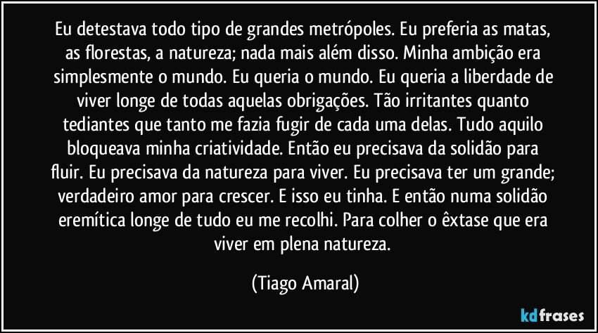 Eu detestava todo tipo de grandes metrópoles. Eu preferia as matas, as florestas, a natureza; nada mais além disso. Minha ambição era simplesmente o mundo. Eu queria o mundo. Eu queria a liberdade de viver longe de todas aquelas obrigações. Tão irritantes quanto tediantes que tanto me fazia fugir de cada uma delas. Tudo aquilo bloqueava minha criatividade. Então eu precisava da solidão para fluir. Eu precisava da natureza para viver. Eu precisava ter um grande; verdadeiro amor para crescer. E isso eu tinha. E então numa solidão eremítica longe de tudo eu me recolhi. Para colher o êxtase que era viver em plena natureza. (Tiago Amaral)