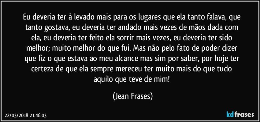 Eu deveria ter à levado mais para os lugares que ela tanto falava, que tanto gostava, eu deveria ter andado mais vezes de mãos dada com ela, eu deveria ter feito ela sorrir mais vezes, eu deveria ter sido melhor; muito melhor do que fui. Mas não pelo fato de poder dizer que fiz o que estava ao meu alcance mas sim por saber, por hoje ter certeza de que ela sempre mereceu ter muito mais do que tudo aquilo que teve de mim! (Jean Frases)