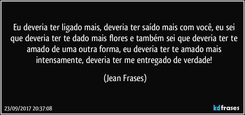 Eu deveria ter ligado mais, deveria ter saído mais com você, eu sei que deveria ter te dado mais flores e também sei que deveria ter te amado de uma outra forma, eu deveria ter te amado mais intensamente, deveria ter me entregado de verdade! (Jean Frases)