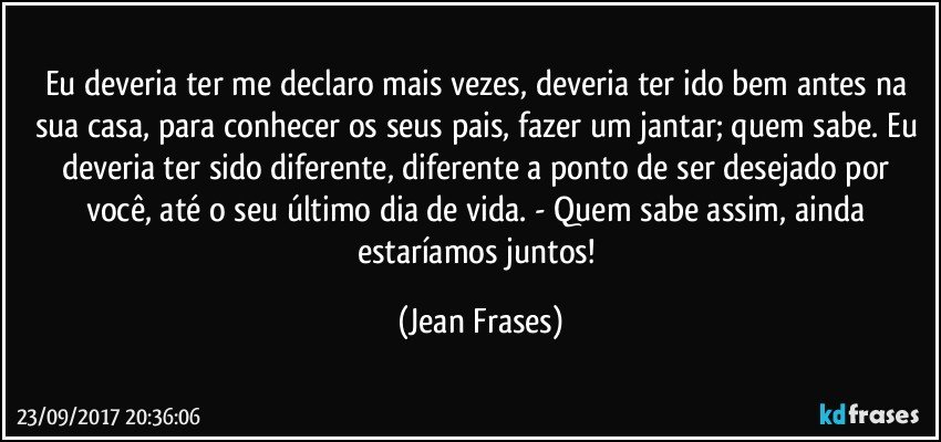 Eu deveria ter me declaro mais vezes, deveria ter ido bem antes na sua casa, para conhecer os seus pais, fazer um jantar; quem sabe. Eu deveria ter sido diferente, diferente a ponto de ser desejado por você, até o seu último dia de vida. - Quem sabe assim, ainda estaríamos juntos! (Jean Frases)