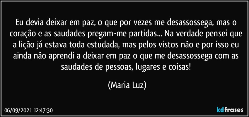 Eu devia deixar em paz, o que por vezes me desassossega, mas o coração e as saudades pregam-me partidas...  Na verdade pensei que a lição já estava toda estudada, mas pelos vistos não e por isso eu ainda não aprendi a deixar em paz o que me desassossega com as saudades de pessoas, lugares e coisas! (Maria Luz)