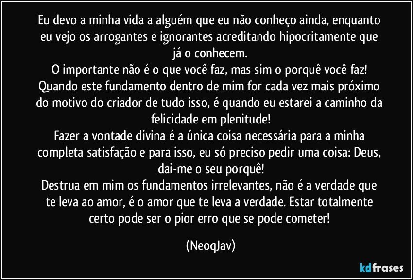 Eu devo a minha vida a alguém que eu não conheço ainda, enquanto eu vejo os arrogantes e ignorantes acreditando hipocritamente que já o conhecem.
O importante não é o que você faz, mas sim o porquê você faz! Quando este fundamento dentro de mim for cada vez mais próximo do motivo do criador de tudo isso, é quando eu estarei a caminho da felicidade em plenitude!
Fazer a vontade divina é a única coisa necessária para a minha completa satisfação e para isso, eu só preciso pedir uma coisa: Deus, dai-me o seu porquê!
Destrua em mim os fundamentos irrelevantes, não é a verdade que te leva ao amor, é o amor que te leva a verdade. Estar totalmente certo pode ser o pior erro que se pode cometer! (NeoqJav)