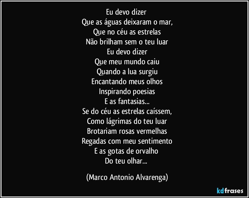 Eu devo dizer 
Que as águas deixaram o mar,
Que no céu as estrelas
Não brilham sem o teu luar
Eu devo dizer
Que meu mundo caiu
Quando a lua surgiu
Encantando meus olhos
Inspirando poesias
E as fantasias...
Se do céu as estrelas caíssem,
Como lágrimas do teu luar
Brotariam rosas vermelhas
Regadas com meu sentimento
E as gotas de orvalho 
Do teu olhar... (Marco Antonio Alvarenga)