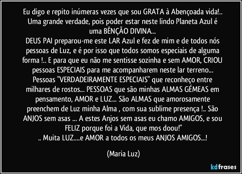 Eu digo e repito inúmeras vezes que sou GRATA à Abençoada vida!..  
Uma grande verdade, pois poder estar neste lindo Planeta Azul é uma BÊNÇÃO DIVINA... 
DEUS PAI preparou-me este LAR Azul e fez de mim e de todos nós pessoas de Luz, e é por isso que todos somos especiais de alguma forma !.. E para que eu não me sentisse sozinha e sem AMOR, CRIOU pessoas ESPECIAIS  para me acompanharem neste lar terreno... Pessoas "VERDADEIRAMENTE ESPECIAIS" que reconheço entre milhares de rostos... PESSOAS que são minhas ALMAS GÉMEAS em pensamento, AMOR e LUZ... São ALMAS que amorosamente preenchem de Luz minha Alma , com sua sublime presença !.. São ANJOS sem asas ... A estes Anjos sem asas eu chamo AMIGOS, e sou FELIZ porque foi a Vida, que mos doou!"
.. Muita LUZ...e AMOR  a todos os meus ANJOS AMIGOS...! (Maria Luz)