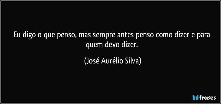 Eu digo o que penso, mas sempre antes penso como dizer  e para quem devo dizer. (José Aurélio Silva)