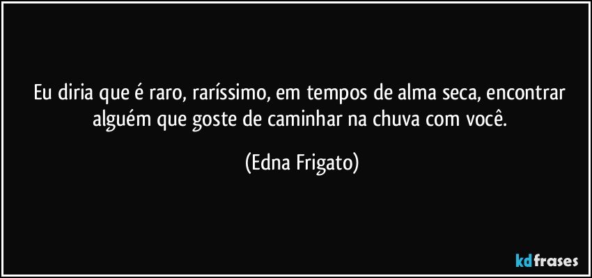 Eu diria que é raro, raríssimo, em tempos de alma seca, encontrar alguém que goste de caminhar na chuva com você. (Edna Frigato)