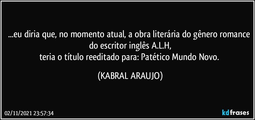 ...eu diria que, no momento atual, a obra literária do gênero romance do escritor inglês A.L.H,
teria o título reeditado para: Patético Mundo Novo. (KABRAL ARAUJO)