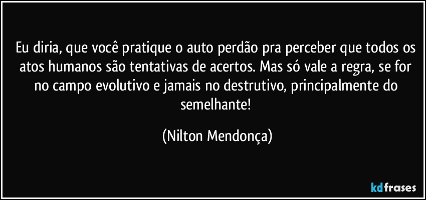 Eu diria, que você pratique o auto perdão pra perceber que todos os atos humanos são tentativas de acertos. Mas só vale a regra, se for no campo evolutivo e jamais no destrutivo, principalmente do semelhante! (Nilton Mendonça)