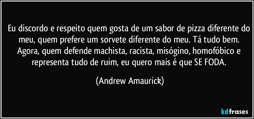 Eu discordo e respeito quem gosta de um sabor de pizza diferente do meu, quem prefere um sorvete diferente do meu. Tá tudo bem. Agora, quem defende machista, racista, misógino, homofóbico e representa tudo de ruim, eu quero mais é que SE FODA. (Andrew Amaurick)