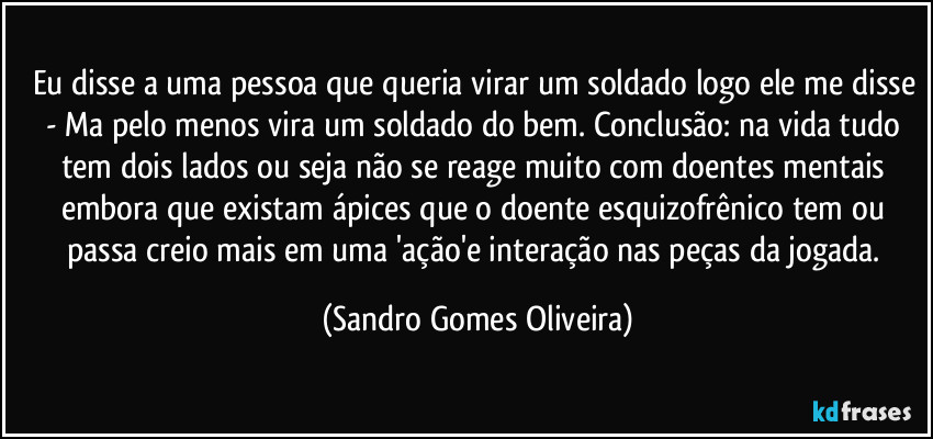 Eu disse a uma pessoa que queria virar um soldado logo ele me disse - Ma pelo menos vira um soldado do bem. Conclusão: na vida tudo tem dois lados ou seja não se reage muito com doentes mentais embora que existam ápices que o doente esquizofrênico tem ou passa creio mais em uma  'ação'e interação nas peças da jogada. (Sandro Gomes Oliveira)