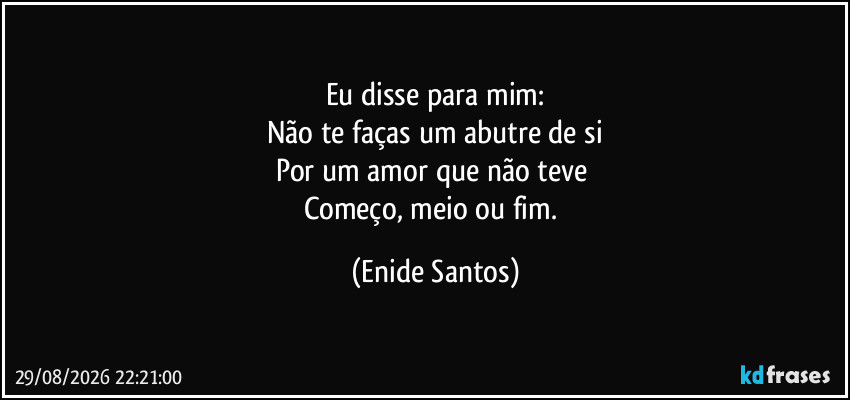 Eu disse para mim:
Não te faças um abutre de si
Por um amor que não teve 
Começo, meio ou fim. (Enide Santos)