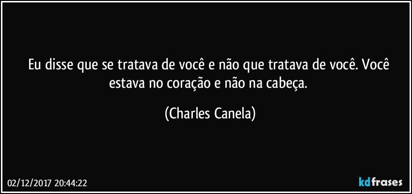 Eu disse que se tratava de você e não que tratava de você. Você estava no coração e não na cabeça. (Charles Canela)