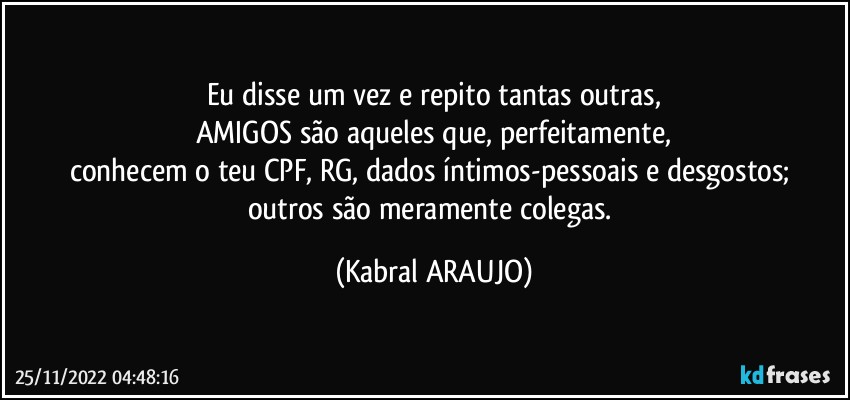 Eu disse um vez e repito tantas outras,
AMIGOS são aqueles que, perfeitamente,
conhecem o teu CPF, RG, dados íntimos-pessoais e desgostos; 
outros são meramente colegas. (KABRAL ARAUJO)