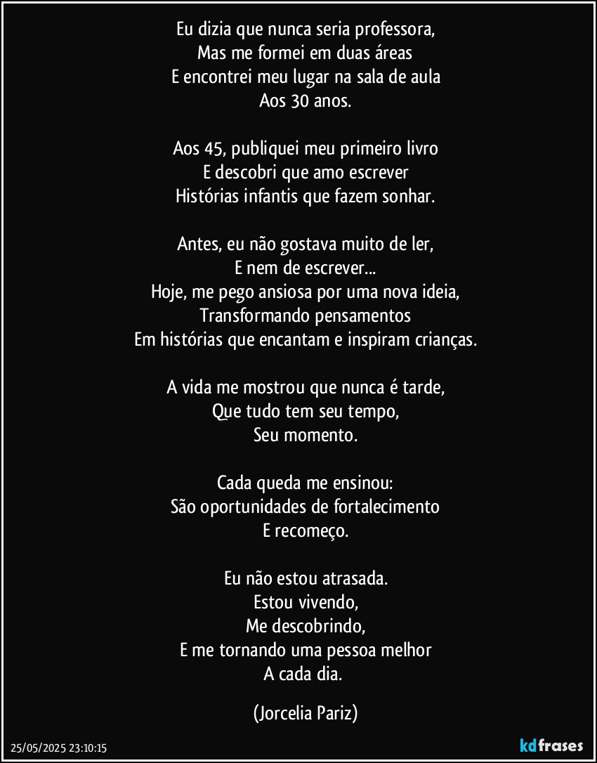 Eu dizia que nunca seria professora,
Mas me formei em duas áreas
E encontrei meu lugar na sala de aula
Aos 30 anos.

Aos 45, publiquei meu primeiro livro
E descobri que amo escrever
Histórias infantis que fazem sonhar.

Antes, eu não gostava muito de ler,
E nem de escrever...
Hoje, me pego ansiosa por uma nova ideia,
Transformando pensamentos
Em histórias que encantam e inspiram crianças.

A vida me mostrou que nunca é tarde,
Que tudo tem seu tempo,
Seu momento.

Cada queda me ensinou:
São oportunidades de fortalecimento
E recomeço.

Eu não estou atrasada.
Estou vivendo,
Me descobrindo,
E me tornando uma pessoa melhor
A cada dia. (Jorcelia Pariz)