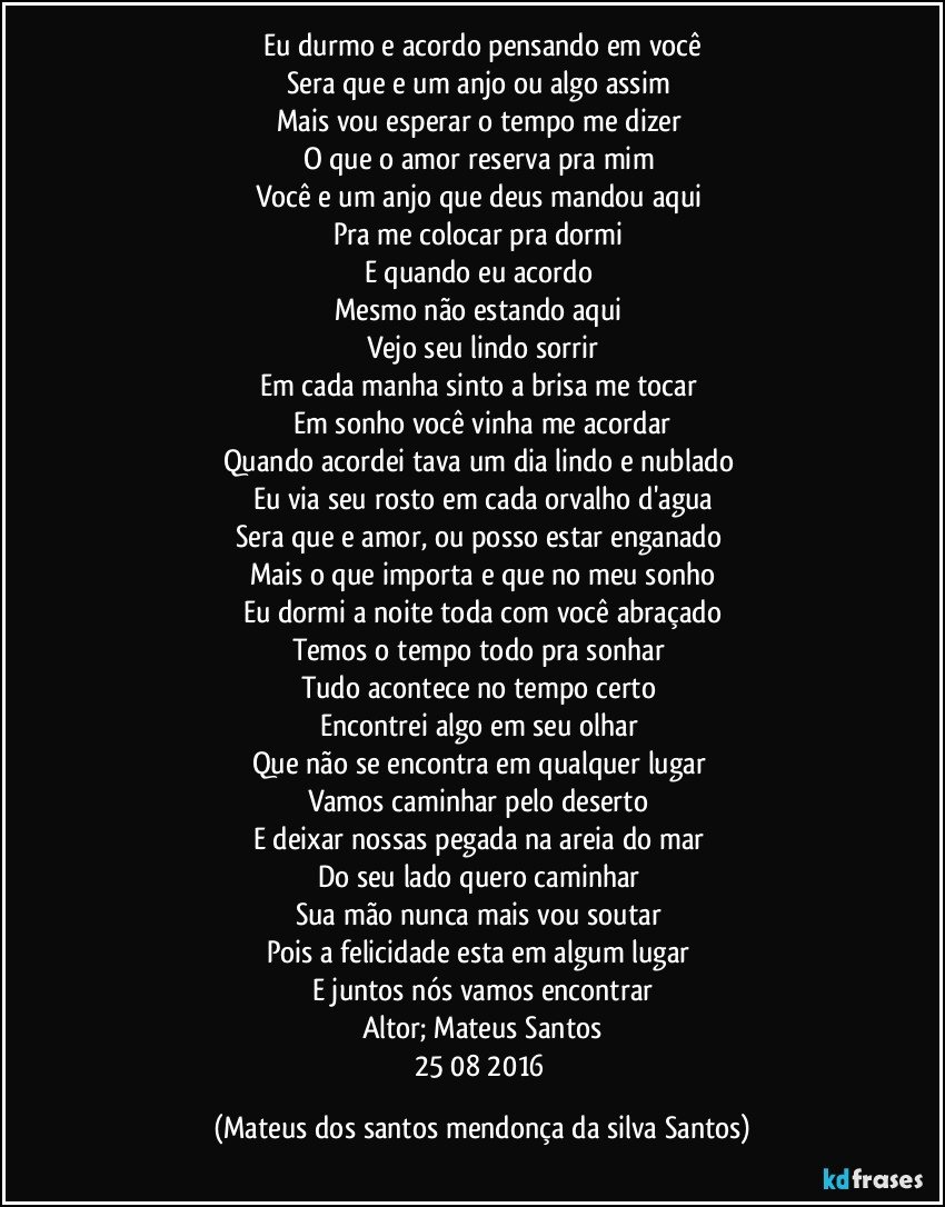 Eu durmo e acordo pensando em você
Sera que e um anjo ou algo assim
Mais vou esperar o tempo me dizer
O que o amor reserva pra mim
Você e um anjo que deus mandou aqui
Pra me colocar pra dormi
E quando eu acordo
Mesmo não estando aqui
Vejo seu lindo sorrir
Em cada manha sinto a brisa me tocar
Em sonho você vinha me acordar
Quando acordei tava um dia lindo e nublado
Eu via seu rosto em cada orvalho d'agua
Sera que e amor, ou posso estar enganado
Mais o que importa e que no meu sonho
Eu dormi a noite toda com você abraçado
Temos o tempo todo pra sonhar
Tudo acontece no tempo certo
Encontrei algo em seu olhar
Que não se encontra em qualquer lugar
Vamos caminhar pelo deserto
E deixar nossas pegada na areia do mar
Do seu lado quero caminhar
Sua mão nunca mais vou soutar
Pois a felicidade esta em algum lugar
E juntos nós vamos encontrar
Altor; Mateus Santos
25/08/2016 (Mateus dos santos mendonça da silva Santos)