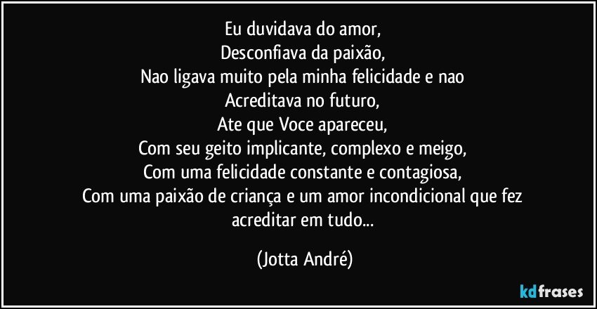 Eu duvidava do amor, 
Desconfiava da paixão, 
Nao ligava muito pela minha felicidade e nao 
Acreditava no futuro, 
Ate que Voce apareceu, 
Com seu geito implicante, complexo e meigo, 
Com uma felicidade constante e contagiosa, 
Com uma paixão de criança e um amor incondicional que fez acreditar em tudo... (Jotta André)