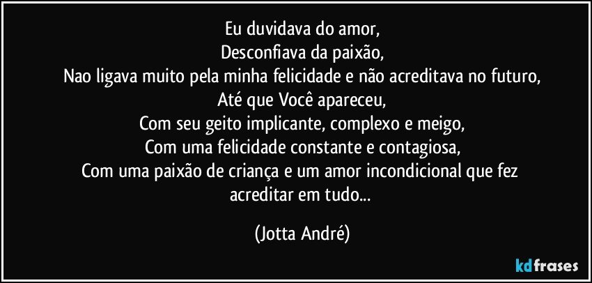 Eu duvidava do amor,
Desconfiava da paixão,
Nao ligava muito pela minha felicidade e não acreditava no futuro,
Até que Você apareceu,
Com seu geito implicante, complexo e meigo,
Com uma felicidade constante e contagiosa,
Com uma paixão de criança e um amor incondicional que fez acreditar em tudo... (Jotta André)