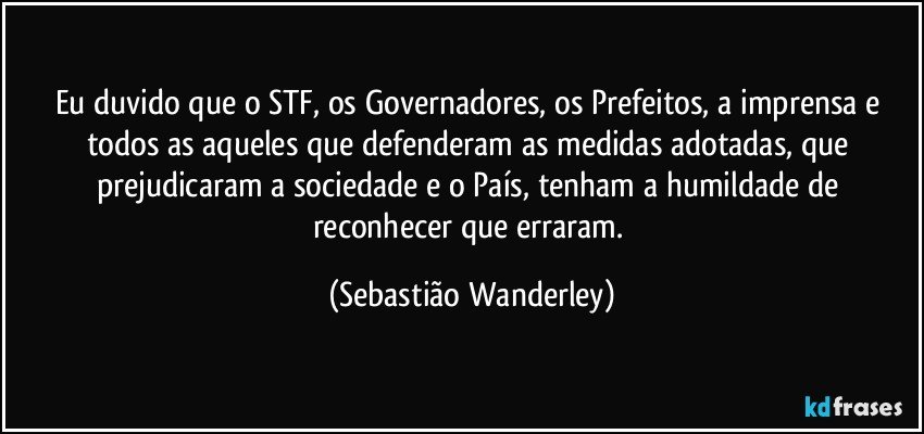 Eu duvido que o STF, os Governadores, os Prefeitos, a imprensa e todos as aqueles que defenderam as medidas adotadas, que prejudicaram a sociedade e o País, tenham a humildade de reconhecer que erraram. (Sebastião Wanderley)