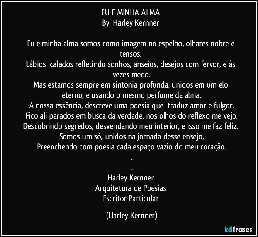 EU E MINHA ALMA 
By: Harley Kernner 

Eu e minha alma somos como imagem no espelho, olhares nobre e tensos. 
Lábios  calados refletindo sonhos, anseios, desejos com fervor, e às vezes medo.
Mas estamos sempre em sintonia profunda, unidos em um elo eterno, e usando o mesmo perfume da alma.
A nossa essência, descreve uma poesia que  traduz amor e fulgor.
Fico ali parados em busca da verdade, nos olhos do reflexo me vejo,
Descobrindo segredos, desvendando meu interior, e isso me faz feliz. 
Somos um só, unidos na jornada desse ensejo,
Preenchendo com poesia cada espaço vazio do meu coração.
.
.
Harley Kernner 
Arquitetura de Poesias 
Escritor Particular (Harley Kernner)