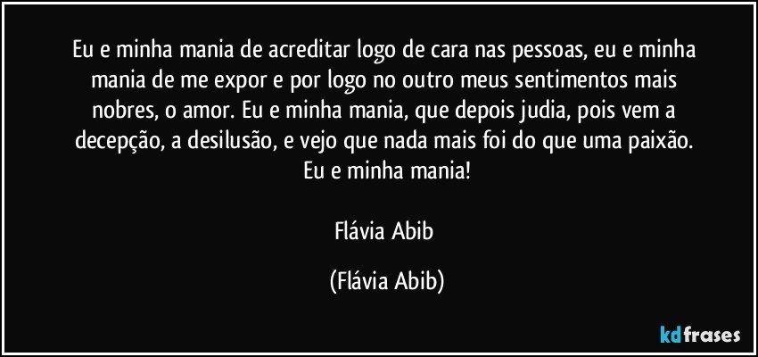 Eu e minha mania de acreditar logo de cara nas pessoas, eu e minha mania de me expor e por logo no outro meus sentimentos mais nobres, o amor. Eu e minha mania, que depois judia, pois vem a decepção, a desilusão, e vejo que nada mais foi do que uma paixão. Eu e minha mania!

Flávia Abib (Flávia Abib)