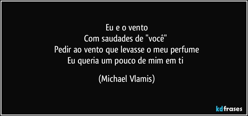 Eu e o vento
Com saudades de "você" 
Pedir ao vento que levasse o meu perfume
Eu queria um pouco de mim em ti (Michael Vlamis)