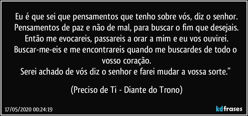 Eu é que sei que pensamentos que tenho sobre vós, diz o senhor.
Pensamentos de paz e não de mal, para buscar o fim que desejais.
Então me evocareis, passareis a orar a mim e eu vos ouvirei.
Buscar-me-eis e me encontrareis quando me buscardes de todo o vosso coração.
Serei achado de vós diz o senhor e farei mudar a vossa sorte." (Preciso de Ti - Diante do Trono)