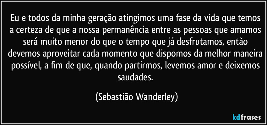 Eu e todos da minha geração atingimos uma fase da vida que temos a certeza de que a nossa permanência entre as pessoas que amamos será muito menor do que o tempo que já desfrutamos, então devemos aproveitar cada momento que dispomos da melhor maneira possível, a fim de que, quando partirmos, levemos amor e deixemos saudades. (Sebastião Wanderley)