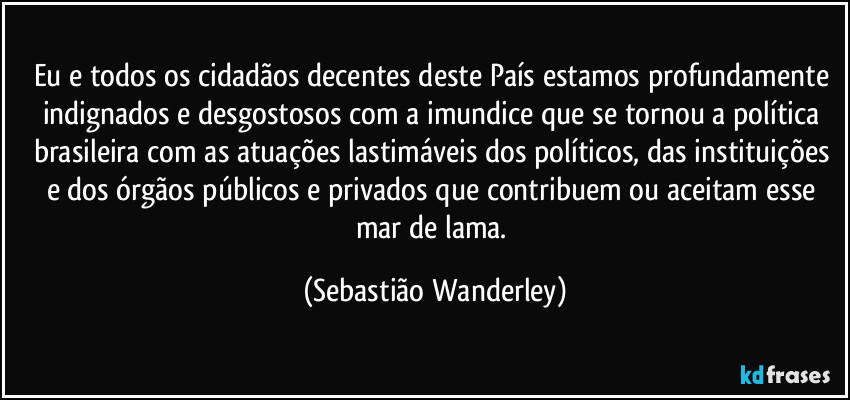 Eu e todos os cidadãos decentes deste País estamos profundamente indignados e desgostosos com a imundice que se tornou a política brasileira com as atuações lastimáveis dos políticos, das instituições e dos órgãos públicos e privados que contribuem ou aceitam esse mar de lama. (Sebastião Wanderley)