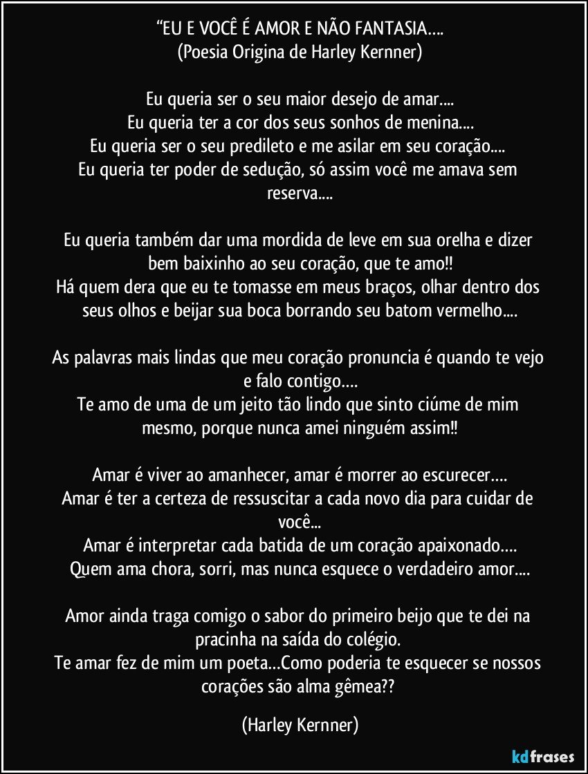 “EU E VOCÊ É AMOR E NÃO FANTASIA….
(Poesia Origina de Harley Kernner)

Eu queria ser o seu maior desejo de amar...
Eu queria ter a cor dos seus sonhos de menina...
Eu queria ser o seu predileto e me asilar em seu coração... 
Eu queria ter poder de sedução, só assim você me amava sem reserva...

Eu queria também dar uma mordida de leve em sua orelha e dizer bem baixinho ao seu coração, que te amo!!
Há quem dera que eu te tomasse em meus braços, olhar dentro dos seus olhos e beijar sua boca borrando seu batom vermelho...

As palavras mais lindas que meu coração pronuncia é quando te vejo e falo contigo….
Te amo de uma de um jeito tão lindo que sinto ciúme de mim mesmo, porque nunca amei ninguém assim!!

Amar é viver ao amanhecer, amar é morrer ao escurecer….
Amar é ter a certeza de ressuscitar a cada novo dia para cuidar de você...
Amar é interpretar cada batida de um coração apaixonado….
Quem ama chora, sorri, mas nunca esquece o verdadeiro amor...

Amor ainda traga comigo o sabor do primeiro beijo que te dei na pracinha na saída do colégio. 
Te amar fez de mim um poeta…Como poderia te esquecer se nossos corações são alma gêmea?? (Harley Kernner)