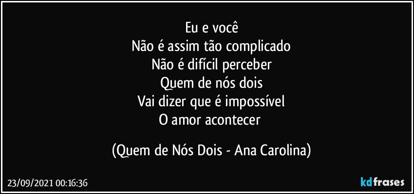 Eu e você
Não é assim tão complicado
Não é difícil perceber
Quem de nós dois
Vai dizer que é impossível
O amor acontecer (Quem de Nós Dois - Ana Carolina)