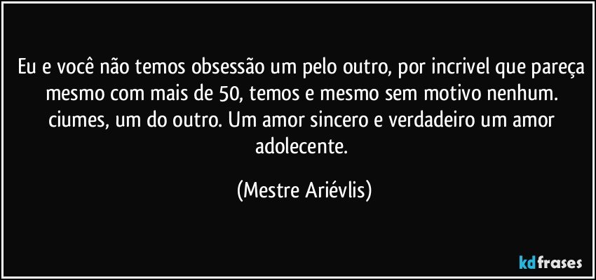 Eu e você não temos obsessão um pelo outro, por incrivel que pareça mesmo com mais de 50, temos e mesmo sem motivo nenhum. ciumes, um do outro. Um amor sincero e verdadeiro um amor adolecente. (Mestre Ariévlis)